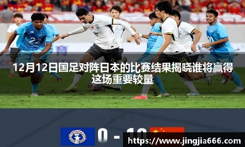 12月12日国足对阵日本的比赛结果揭晓谁将赢得这场重要较量